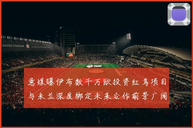 意媒曝伊布数千万欧投资红鸟项目与米兰深度绑定未来合作前景广阔