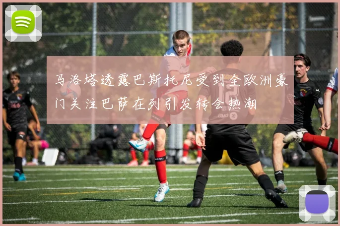 马洛塔透露巴斯托尼受到全欧洲豪门关注巴萨在列引发转会热潮