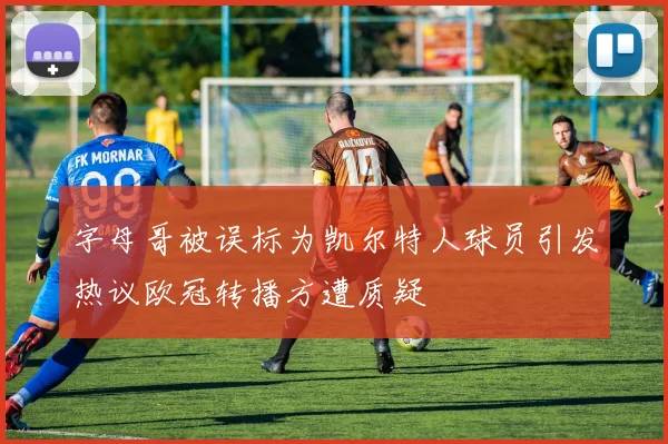 字母哥被误标为凯尔特人球员引发热议欧冠转播方遭质疑