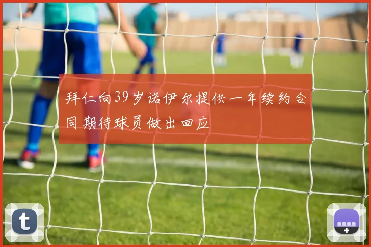 拜仁向39岁诺伊尔提供一年续约合同期待球员做出回应
