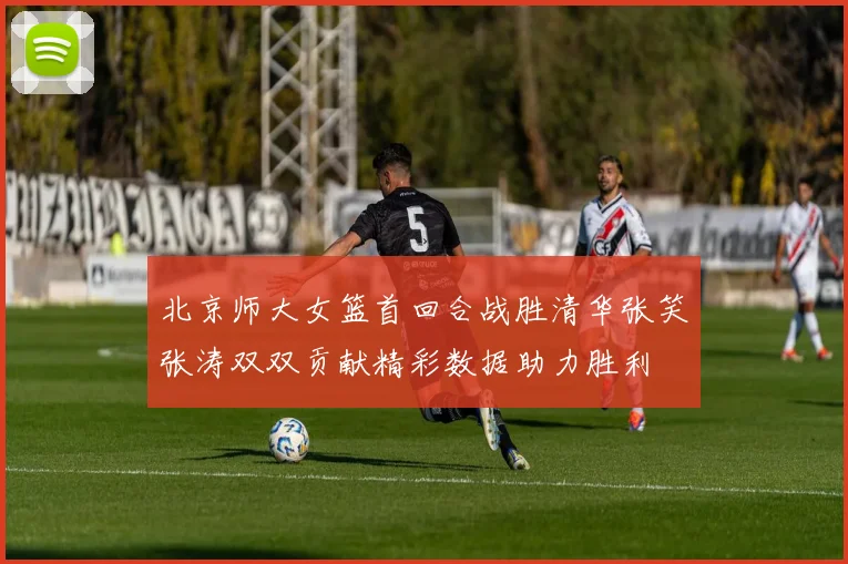 北京师大女篮首回合战胜清华张笑张涛双双贡献精彩数据助力胜利