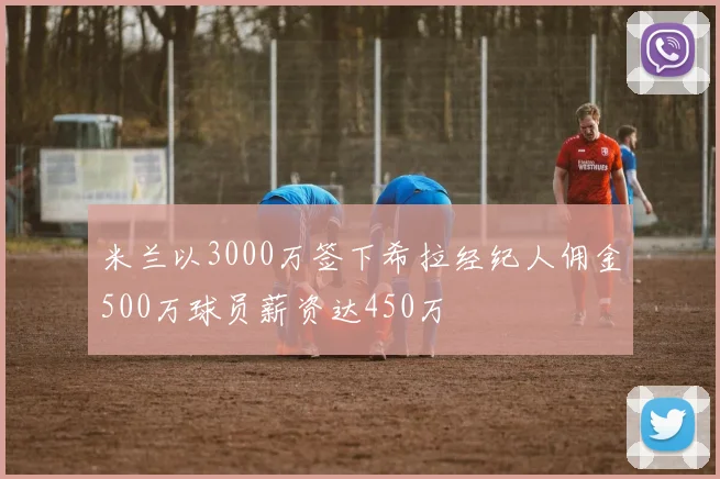 米兰以3000万签下希拉经纪人佣金500万球员薪资达450万