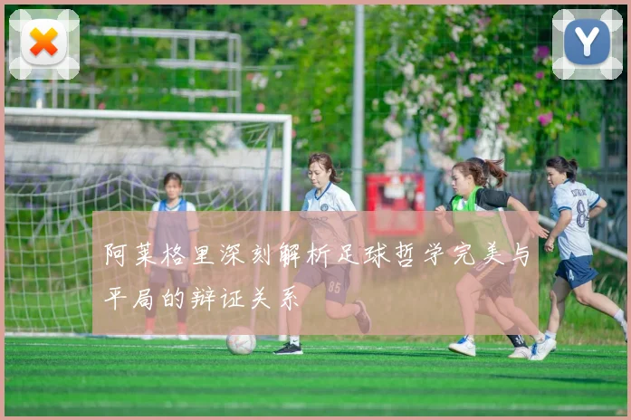 阿莱格里深刻解析足球哲学完美与平局的辩证关系