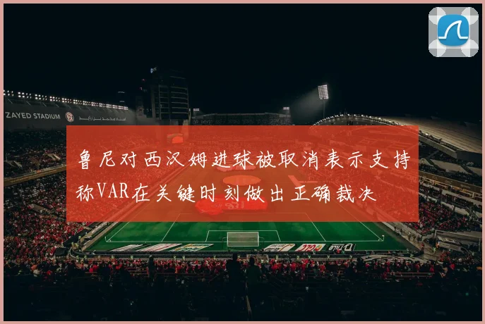 鲁尼对西汉姆进球被取消表示支持称VAR在关键时刻做出正确裁决