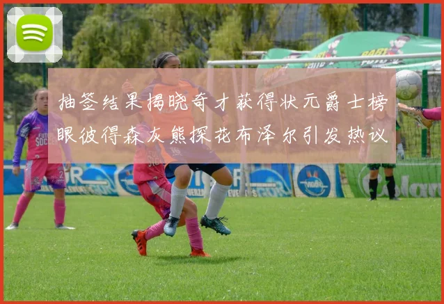 抽签结果揭晓奇才获得状元爵士榜眼彼得森灰熊探花布泽尔引发热议
