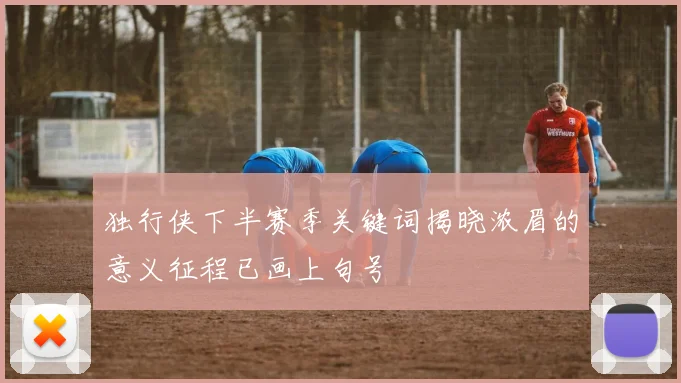 独行侠下半赛季关键词揭晓浓眉的意义征程已画上句号