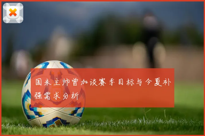 国米主帅曾加谈赛季目标与今夏补强需求分析