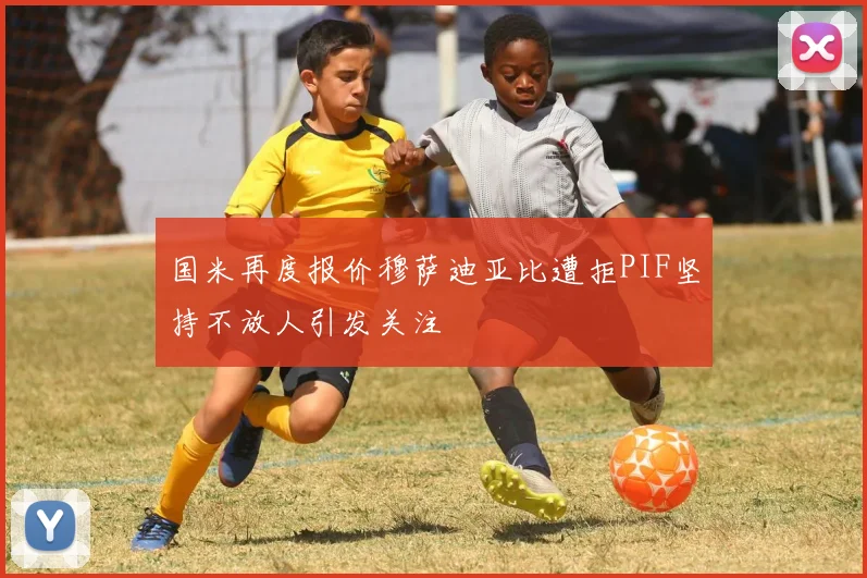 国米再度报价穆萨迪亚比遭拒PIF坚持不放人引发关注
