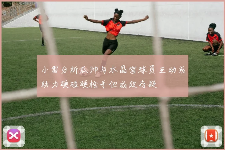 小雷分析瓜帅与水晶宫球员互动或助力硬碰硬枪手但成效存疑