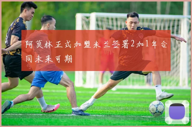 阿莫林正式加盟米兰签署2加1年合同未来可期