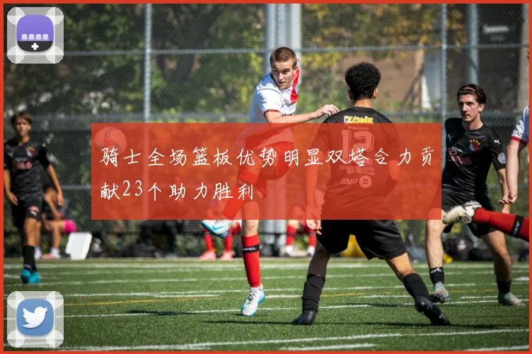 骑士全场篮板优势明显双塔合力贡献23个助力胜利